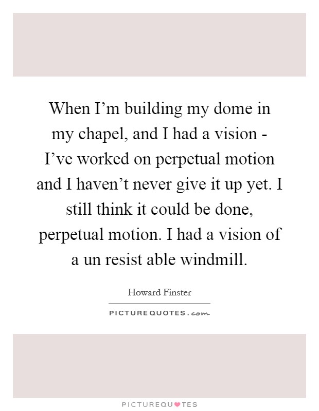 When I'm building my dome in my chapel, and I had a vision - I've worked on perpetual motion and I haven't never give it up yet. I still think it could be done, perpetual motion. I had a vision of a un resist able windmill Picture Quote #1