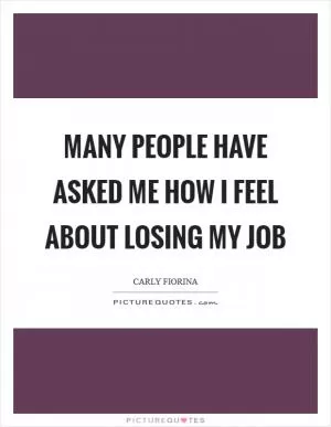 Many people have asked me how I feel about losing my job Picture Quote #1