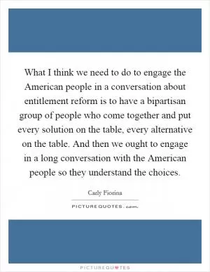 What I think we need to do to engage the American people in a conversation about entitlement reform is to have a bipartisan group of people who come together and put every solution on the table, every alternative on the table. And then we ought to engage in a long conversation with the American people so they understand the choices Picture Quote #1
