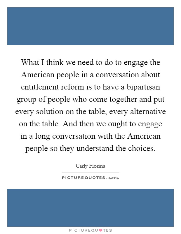 What I think we need to do to engage the American people in a conversation about entitlement reform is to have a bipartisan group of people who come together and put every solution on the table, every alternative on the table. And then we ought to engage in a long conversation with the American people so they understand the choices Picture Quote #1