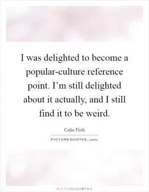 I was delighted to become a popular-culture reference point. I’m still delighted about it actually, and I still find it to be weird Picture Quote #1