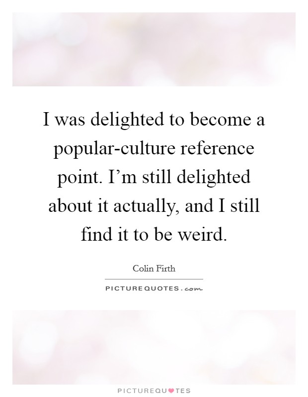 I was delighted to become a popular-culture reference point. I'm still delighted about it actually, and I still find it to be weird Picture Quote #1