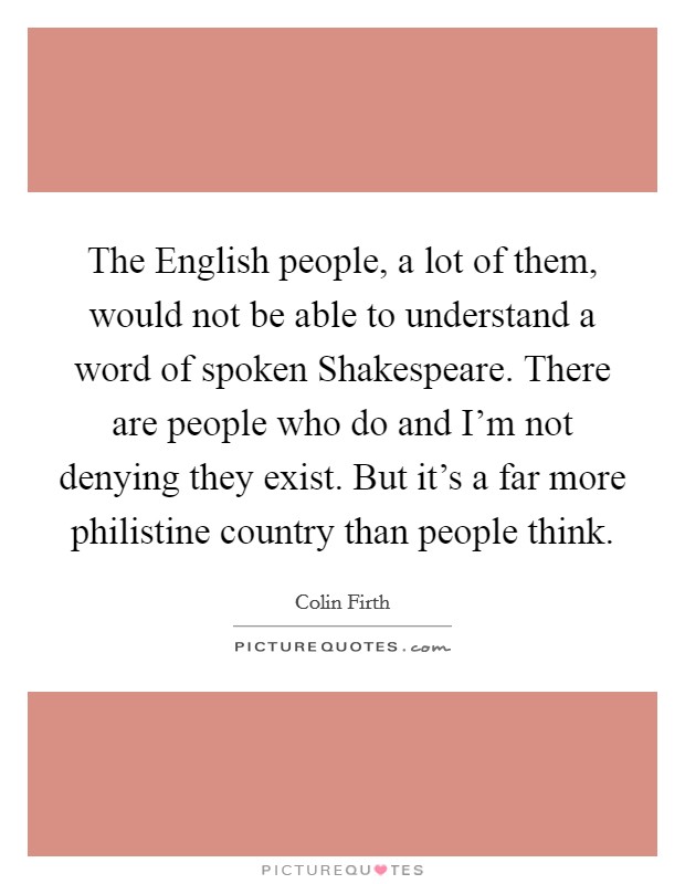 The English people, a lot of them, would not be able to understand a word of spoken Shakespeare. There are people who do and I'm not denying they exist. But it's a far more philistine country than people think Picture Quote #1