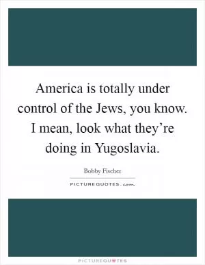 America is totally under control of the Jews, you know. I mean, look what they’re doing in Yugoslavia Picture Quote #1