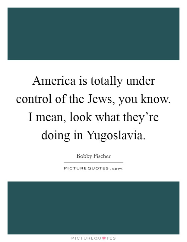America is totally under control of the Jews, you know. I mean, look what they're doing in Yugoslavia Picture Quote #1