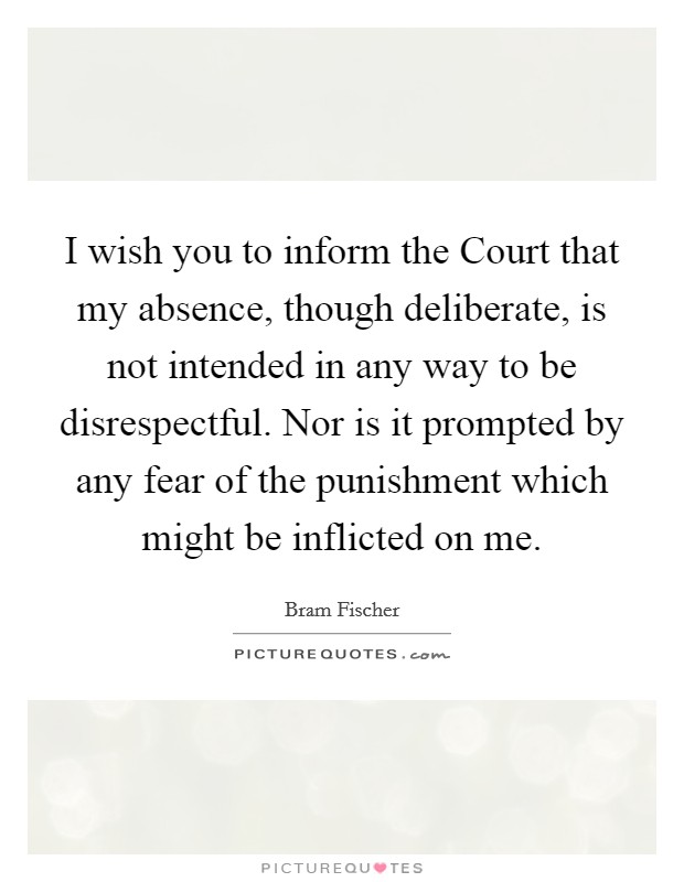 I wish you to inform the Court that my absence, though deliberate, is not intended in any way to be disrespectful. Nor is it prompted by any fear of the punishment which might be inflicted on me Picture Quote #1