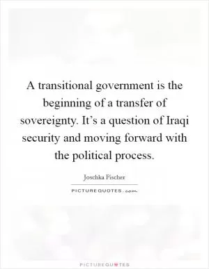 A transitional government is the beginning of a transfer of sovereignty. It’s a question of Iraqi security and moving forward with the political process Picture Quote #1