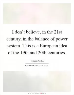 I don’t believe, in the 21st century, in the balance of power system. This is a European idea of the 19th and 20th centuries Picture Quote #1