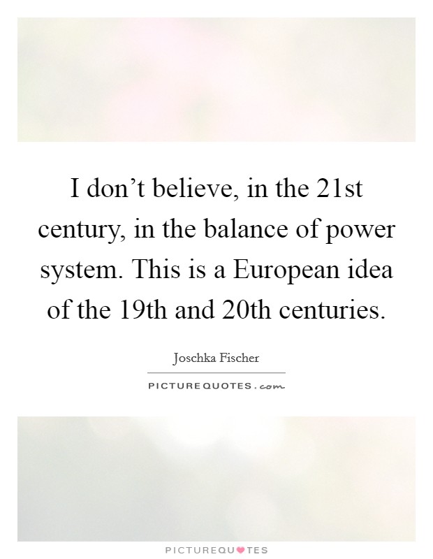 I don't believe, in the 21st century, in the balance of power system. This is a European idea of the 19th and 20th centuries Picture Quote #1