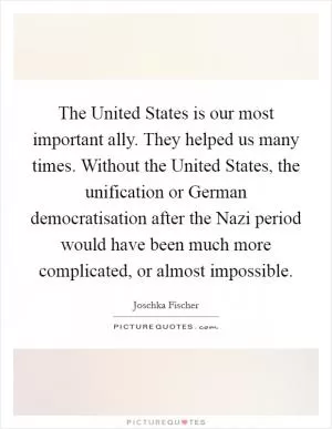 The United States is our most important ally. They helped us many times. Without the United States, the unification or German democratisation after the Nazi period would have been much more complicated, or almost impossible Picture Quote #1