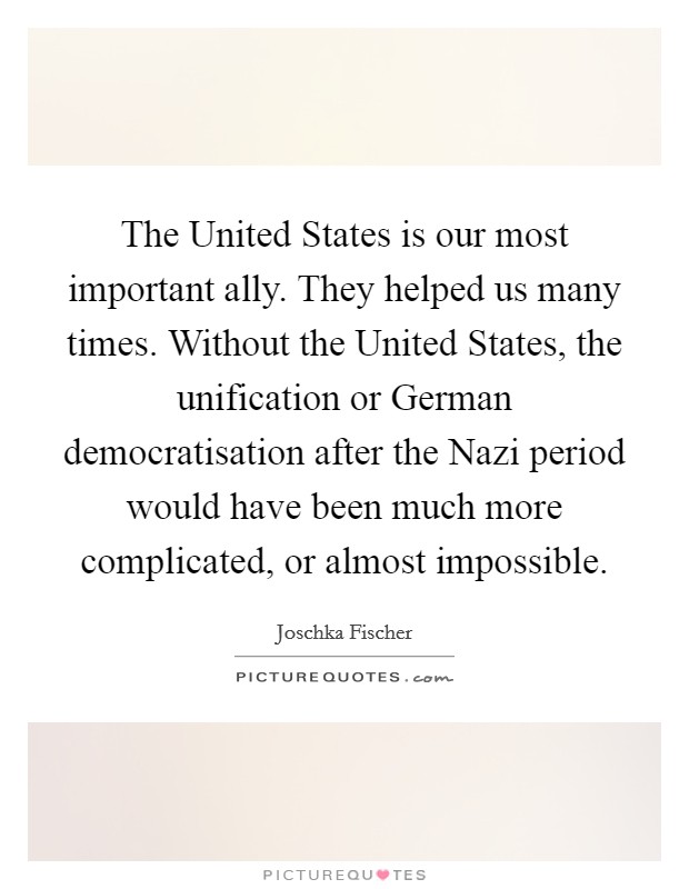 The United States is our most important ally. They helped us many times. Without the United States, the unification or German democratisation after the Nazi period would have been much more complicated, or almost impossible Picture Quote #1