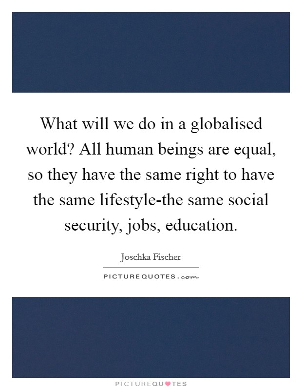 What will we do in a globalised world? All human beings are equal, so they have the same right to have the same lifestyle-the same social security, jobs, education Picture Quote #1
