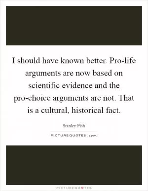 I should have known better. Pro-life arguments are now based on scientific evidence and the pro-choice arguments are not. That is a cultural, historical fact Picture Quote #1
