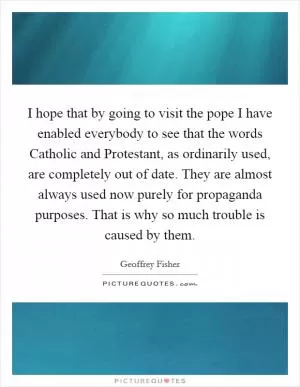 I hope that by going to visit the pope I have enabled everybody to see that the words Catholic and Protestant, as ordinarily used, are completely out of date. They are almost always used now purely for propaganda purposes. That is why so much trouble is caused by them Picture Quote #1