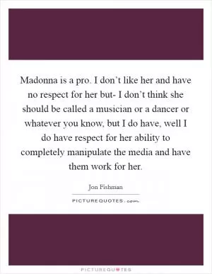Madonna is a pro. I don’t like her and have no respect for her but- I don’t think she should be called a musician or a dancer or whatever you know, but I do have, well I do have respect for her ability to completely manipulate the media and have them work for her Picture Quote #1