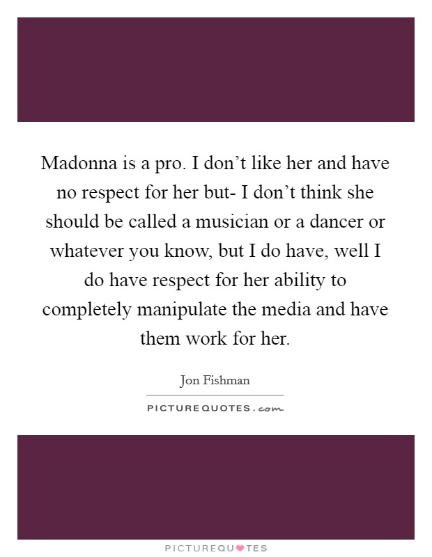 Madonna is a pro. I don't like her and have no respect for her but- I don't think she should be called a musician or a dancer or whatever you know, but I do have, well I do have respect for her ability to completely manipulate the media and have them work for her Picture Quote #1
