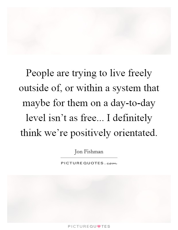 People are trying to live freely outside of, or within a system that maybe for them on a day-to-day level isn't as free... I definitely think we're positively orientated Picture Quote #1