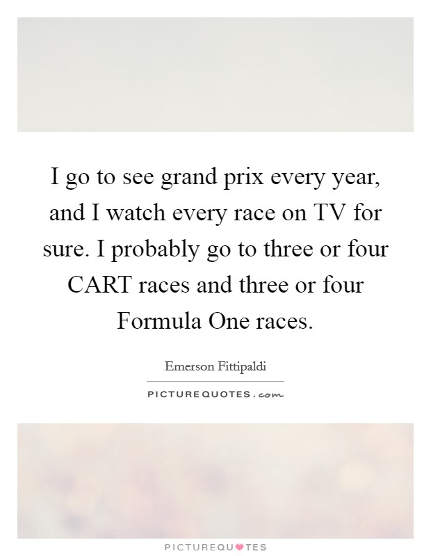 I go to see grand prix every year, and I watch every race on TV for sure. I probably go to three or four CART races and three or four Formula One races Picture Quote #1