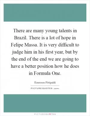 There are many young talents in Brazil. There is a lot of hope in Felipe Massa. It is very difficult to judge him in his first year, but by the end of the end we are going to have a better position how he does in Formula One Picture Quote #1