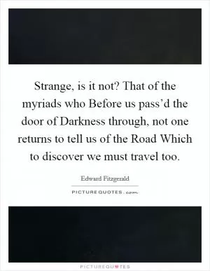 Strange, is it not? That of the myriads who Before us pass’d the door of Darkness through, not one returns to tell us of the Road Which to discover we must travel too Picture Quote #1