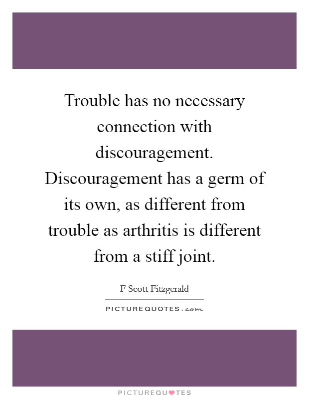 Trouble has no necessary connection with discouragement. Discouragement has a germ of its own, as different from trouble as arthritis is different from a stiff joint Picture Quote #1