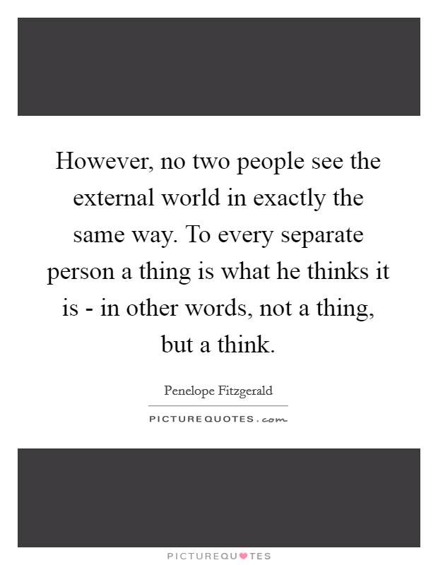 However, no two people see the external world in exactly the same way. To every separate person a thing is what he thinks it is - in other words, not a thing, but a think Picture Quote #1