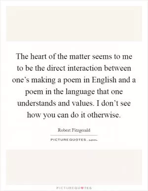 The heart of the matter seems to me to be the direct interaction between one’s making a poem in English and a poem in the language that one understands and values. I don’t see how you can do it otherwise Picture Quote #1