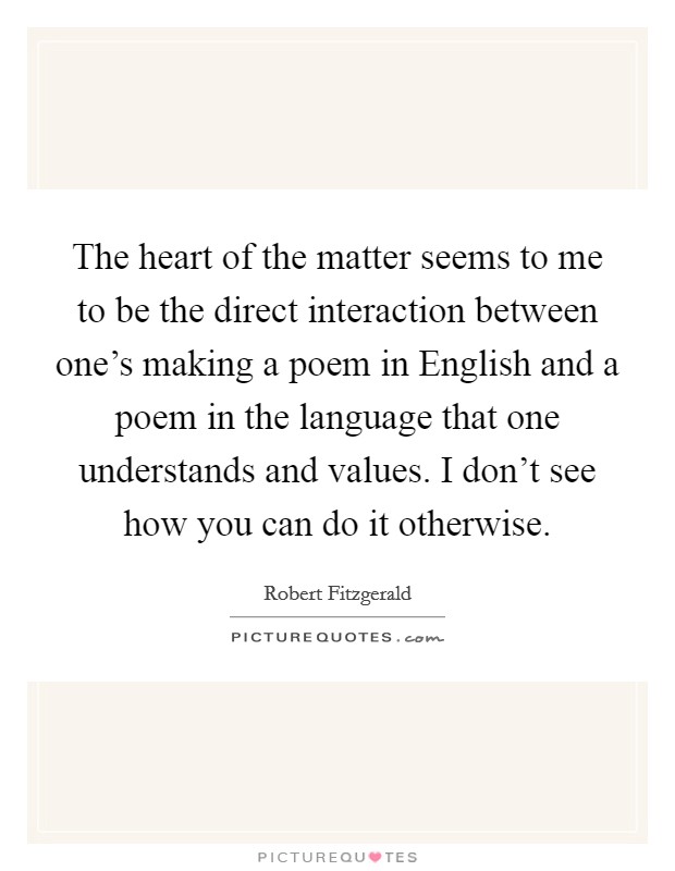 The heart of the matter seems to me to be the direct interaction between one's making a poem in English and a poem in the language that one understands and values. I don't see how you can do it otherwise Picture Quote #1