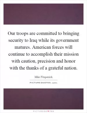 Our troops are committed to bringing security to Iraq while its government matures. American forces will continue to accomplish their mission with caution, precision and honor with the thanks of a grateful nation Picture Quote #1