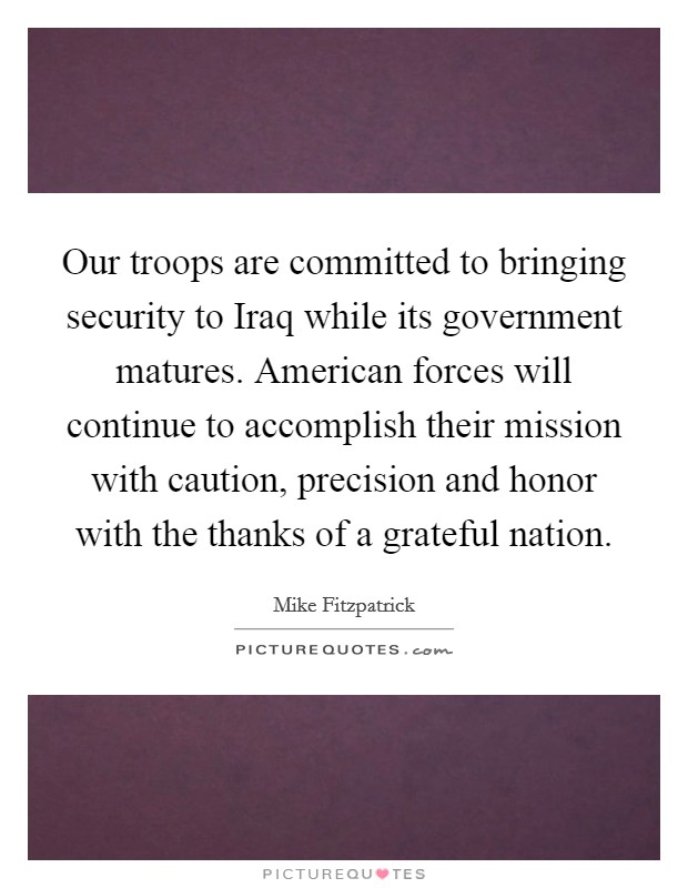 Our troops are committed to bringing security to Iraq while its government matures. American forces will continue to accomplish their mission with caution, precision and honor with the thanks of a grateful nation Picture Quote #1