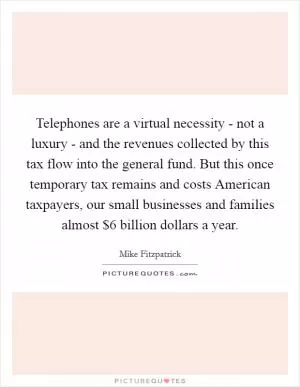 Telephones are a virtual necessity - not a luxury - and the revenues collected by this tax flow into the general fund. But this once temporary tax remains and costs American taxpayers, our small businesses and families almost $6 billion dollars a year Picture Quote #1