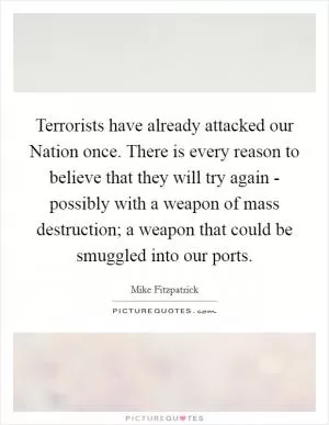 Terrorists have already attacked our Nation once. There is every reason to believe that they will try again - possibly with a weapon of mass destruction; a weapon that could be smuggled into our ports Picture Quote #1
