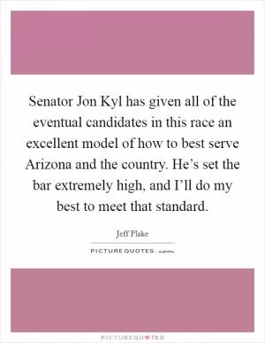 Senator Jon Kyl has given all of the eventual candidates in this race an excellent model of how to best serve Arizona and the country. He’s set the bar extremely high, and I’ll do my best to meet that standard Picture Quote #1