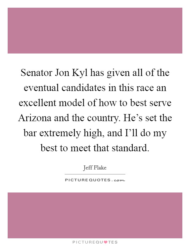Senator Jon Kyl has given all of the eventual candidates in this race an excellent model of how to best serve Arizona and the country. He's set the bar extremely high, and I'll do my best to meet that standard Picture Quote #1