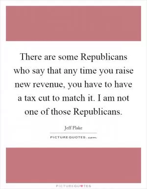 There are some Republicans who say that any time you raise new revenue, you have to have a tax cut to match it. I am not one of those Republicans Picture Quote #1