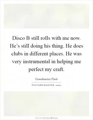 Disco B still rolls with me now. He’s still doing his thing. He does clubs in different places. He was very instrumental in helping me perfect my craft Picture Quote #1