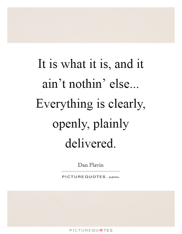 It is what it is, and it ain't nothin' else... Everything is clearly, openly, plainly delivered Picture Quote #1