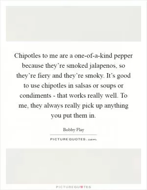 Chipotles to me are a one-of-a-kind pepper because they’re smoked jalapenos, so they’re fiery and they’re smoky. It’s good to use chipotles in salsas or soups or condiments - that works really well. To me, they always really pick up anything you put them in Picture Quote #1