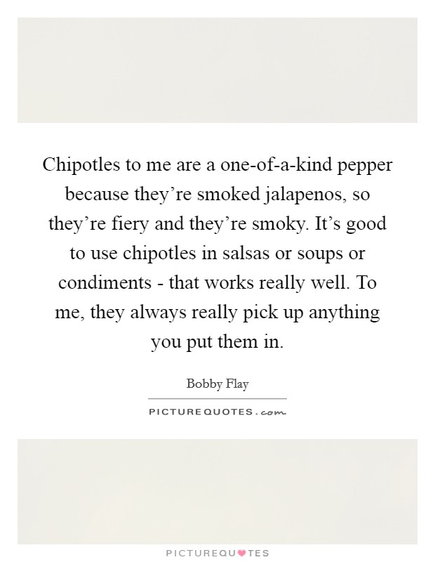 Chipotles to me are a one-of-a-kind pepper because they're smoked jalapenos, so they're fiery and they're smoky. It's good to use chipotles in salsas or soups or condiments - that works really well. To me, they always really pick up anything you put them in Picture Quote #1
