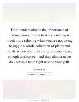 Don’t underestimate the importance of having enough room to work. Grilling is much more relaxing when you are not trying to juggle a whole collection of plates and bowls as you do it. If your grill doesn’t have enough workspace - and they almost never do - set up a table right next to your grill Picture Quote #1
