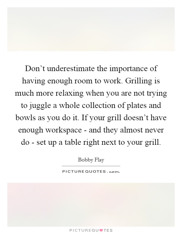 Don't underestimate the importance of having enough room to work. Grilling is much more relaxing when you are not trying to juggle a whole collection of plates and bowls as you do it. If your grill doesn't have enough workspace - and they almost never do - set up a table right next to your grill Picture Quote #1