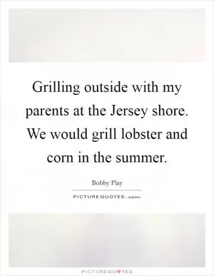 Grilling outside with my parents at the Jersey shore. We would grill lobster and corn in the summer Picture Quote #1