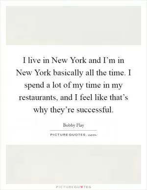 I live in New York and I’m in New York basically all the time. I spend a lot of my time in my restaurants, and I feel like that’s why they’re successful Picture Quote #1