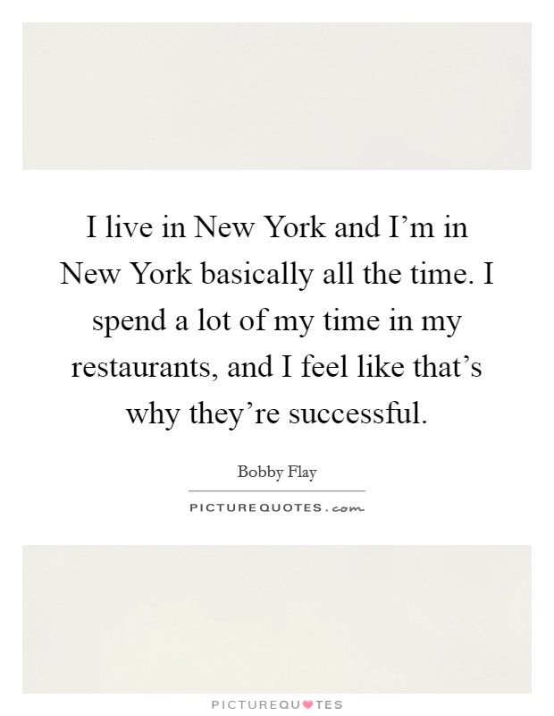 I live in New York and I'm in New York basically all the time. I spend a lot of my time in my restaurants, and I feel like that's why they're successful Picture Quote #1
