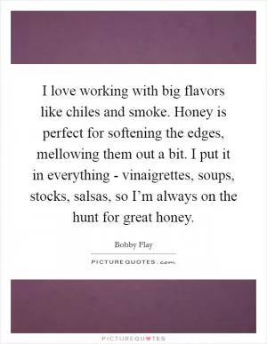 I love working with big flavors like chiles and smoke. Honey is perfect for softening the edges, mellowing them out a bit. I put it in everything - vinaigrettes, soups, stocks, salsas, so I’m always on the hunt for great honey Picture Quote #1
