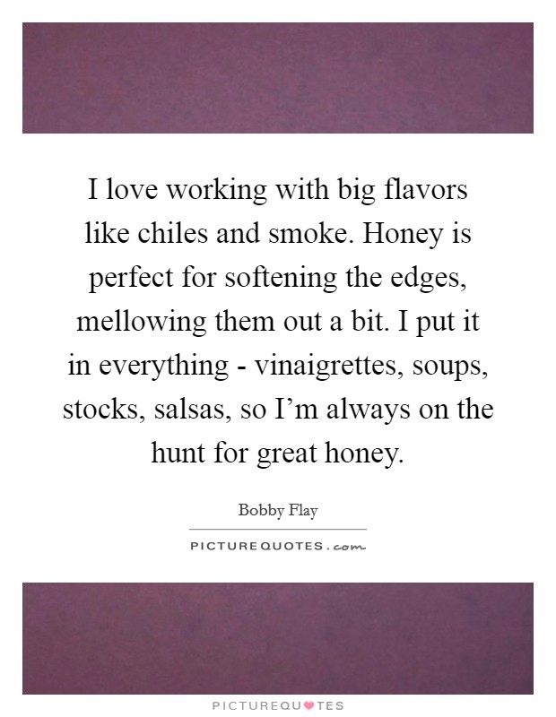 I love working with big flavors like chiles and smoke. Honey is perfect for softening the edges, mellowing them out a bit. I put it in everything - vinaigrettes, soups, stocks, salsas, so I'm always on the hunt for great honey Picture Quote #1