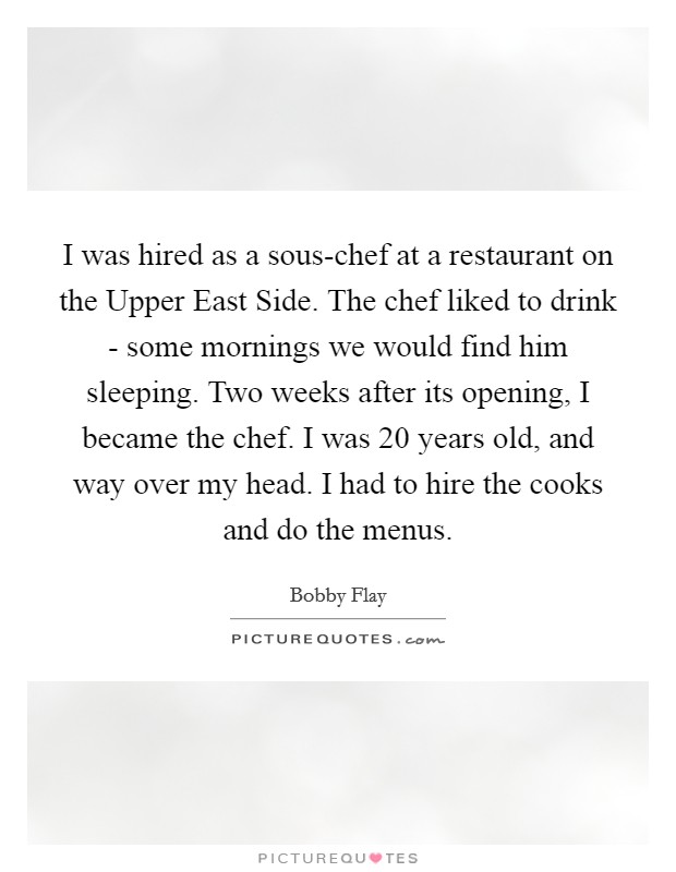 I was hired as a sous-chef at a restaurant on the Upper East Side. The chef liked to drink - some mornings we would find him sleeping. Two weeks after its opening, I became the chef. I was 20 years old, and way over my head. I had to hire the cooks and do the menus Picture Quote #1
