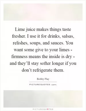 Lime juice makes things taste fresher. I use it for drinks, salsas, relishes, soups, and sauces. You want some give to your limes - firmness means the inside is dry - and they’ll stay softer longer if you don’t refrigerate them Picture Quote #1