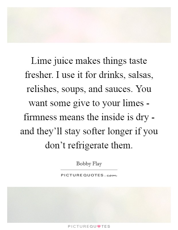 Lime juice makes things taste fresher. I use it for drinks, salsas, relishes, soups, and sauces. You want some give to your limes - firmness means the inside is dry - and they'll stay softer longer if you don't refrigerate them Picture Quote #1