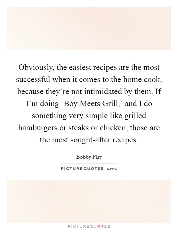 Obviously, the easiest recipes are the most successful when it comes to the home cook, because they're not intimidated by them. If I'm doing ‘Boy Meets Grill,' and I do something very simple like grilled hamburgers or steaks or chicken, those are the most sought-after recipes Picture Quote #1